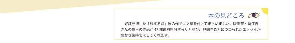 本のみどころ”好評を博した「旅する絵」展の作品に文章を付けてまとめました。版画家・蟹江杏さんの珠玉の作品が47 都道府県分ずらりと並び、見開きごとにつづられたエッセイが豊かな気持ちにしてくれます。