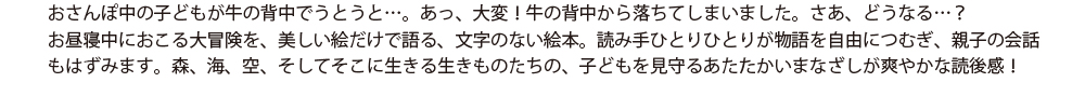 おさんぽ中の子どもが牛の背中でうとうと…。あっ、大変！牛の背中から落ちてしまいました。さあ、どうなる…？お昼寝中におこる大冒険を、美しい絵だけで語る、文字のない絵本。読み手ひとりひとりが物語を自由につむぎ、親子の会話もはずみます。森、海、空、そしてそこに生きる生きものたちの、子どもを見守るあたたかいまなざしが爽やかな読後感！