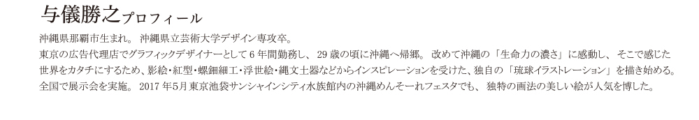 沖縄県那覇市生まれ。　沖縄県立芸術大学デザイン専攻卒。　東京の広告代理店でグラフィックデザイナーとして6年間勤務し、29歳の頃に沖縄へ帰郷。　 改めて沖縄の「生命の濃さ」に感動し、そこで感じた世界を形にするため、影絵・紅型・螺鈿細工・浮世絵・縄文土器などからインスピレーションを受けた、独自の「琉球イラストレーション」を描き始める。