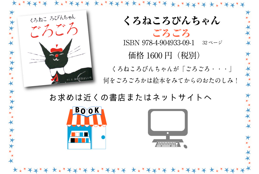 くろねころびんちゃんごろごろ ISBN 978-4-904933-09-1 32ページ価格1600円（税別）くろねころびんちゃんが「ごろごろ・・・」何をごろごろかは絵本をみてからのおたのしみ！　お求めは近くの書店またはネットサイトへ 