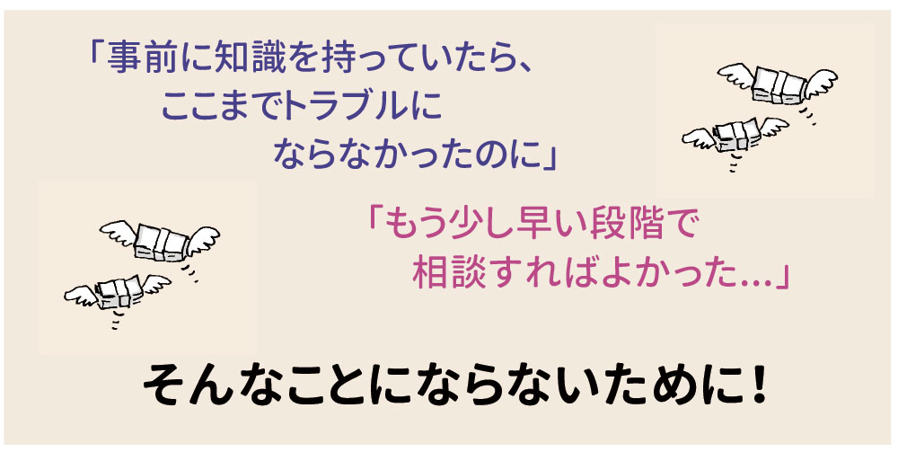 「事前に知識を持っていたら、ここまでトラブルにならなかったのに」「もう少し早い段階で　相談すればよかった...」そんなことにならないために！