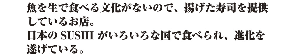 魚を生で食べる文化がないので、揚げた寿司を提供しているお店。日本のSUSHIがいろいろな邦で食べられ、進化を遂げている。