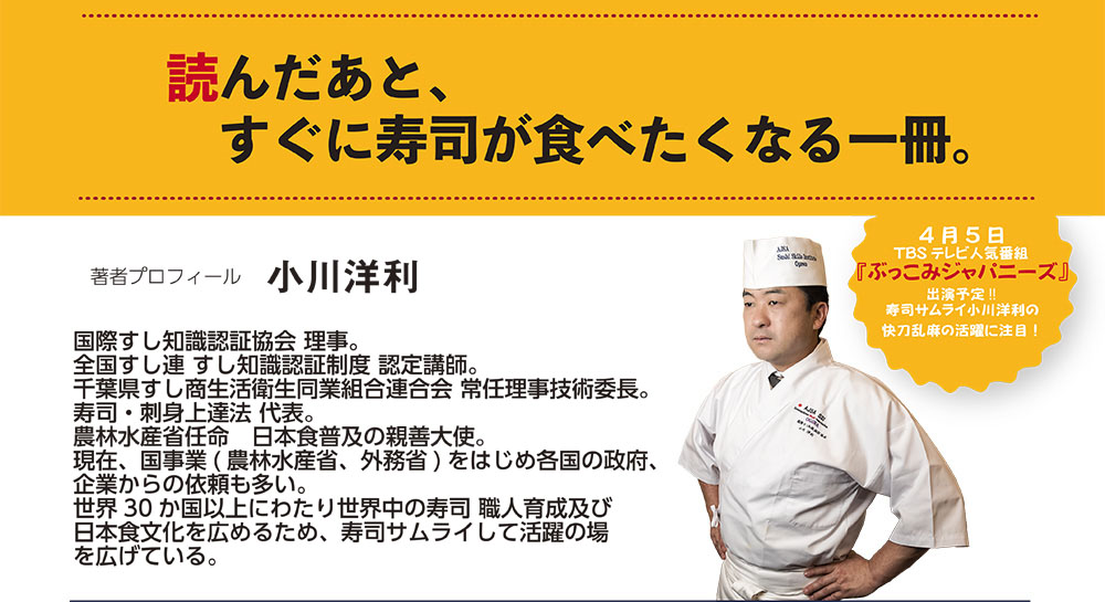 読んだあと、すぐに寿司が食べたくなる一冊。　寿司サムライが行く！ 小川洋利　著　定価　1500 円（税別）　ISBN 978-4-904933-11-4　チョコレートの巻寿司（メキシコ）　4月5日　『ぶっこみジャパニーズ』　出演予定!!　TBS テレビ人気番組寿司サムライ小川洋利の快刀乱麻の活躍に注目！ 著者プロフィール　「国際すし知識認証協会 理事。　全国すし連 すし知識認証制度 認定講師。　千葉県すし商生活衛生同業組合連合会 常任理事技術委長。寿司・刺身上達法 代表。　ＪＳＬＡ飾り巻き寿司 インストラクター。現在、国事業( 農林水産省、外務省) をはじめ各国の政府、企業からの依頼も多い。世界30 か国以上にわたり世界中の寿司 職人育成及び日本食文化を広めるため、寿司サムライして活躍の場を広げている。」