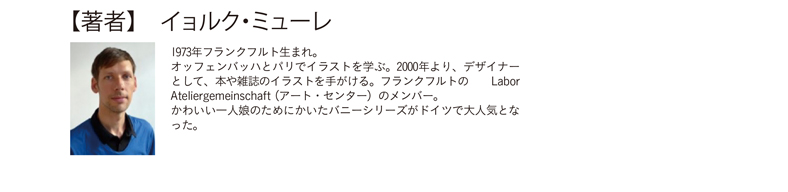 【著者】　イョルク・ミューレ 1973年フランクフルト生まれ。オッフェンバッハとパリでイラストを学ぶ。2000年より、デザイナーとして、本や雑誌のイラストを手がける。フランクフルトの Labor Ateliergemeinschaft（アート・センター）のメンバー。かわいい一人娘のためにかいたバニーシリーズがドイツで大人気となった。