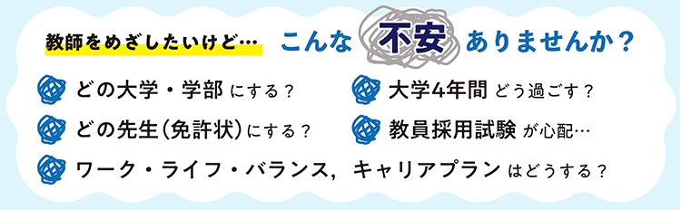 教師をめざしたいけど・・・こんな不安ありませんか？どの大学・学部にする？大学4年間どう過ごす？ どの先生（免許状）にする？教員採用試験が心配、ワーク・ライフ・バランス、キャリアプランはどうする？