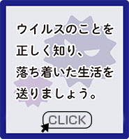 現在、新型コロナウイルス感染症（COVID-19）の感染拡大により、日本をはじめ多くの国々で、外出の規制や自粛の要請が出されています。多くの方々が不安な日々を過ごされていらっしゃることと存じます。ウイルスのことを正しく知り、落ち着いた生活を送りましょう。